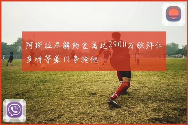 阿斯拉尼解约金高达2900万欧拜仁多特等豪门争抢他