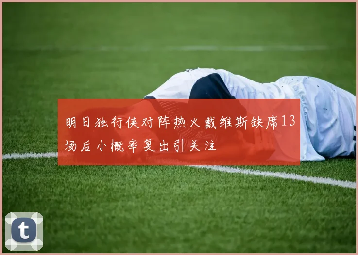 明日独行侠对阵热火戴维斯缺席13场后小概率复出引关注