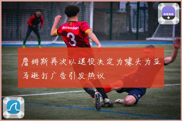 詹姆斯再次以退役决定为噱头为亚马逊打广告引发热议