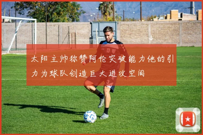太阳主帅称赞阿伦突破能力他的引力为球队创造巨大进攻空间