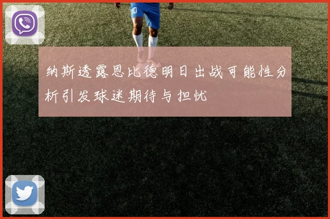 纳斯透露恩比德明日出战可能性分析引发球迷期待与担忧