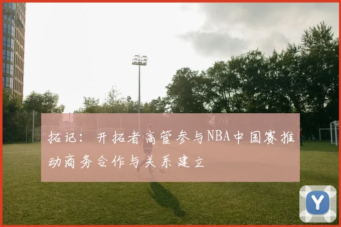 拓记：开拓者高管参与NBA中国赛推动商务合作与关系建立