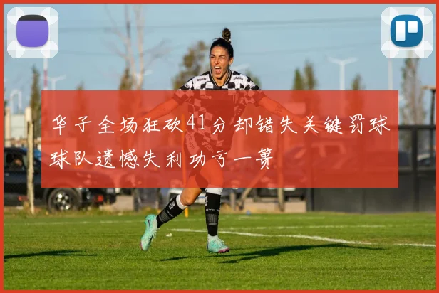 华子全场狂砍41分却错失关键罚球球队遗憾失利功亏一篑