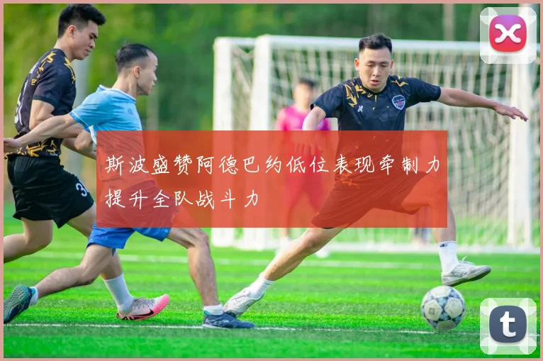 斯波盛赞阿德巴约低位表现牵制力提升全队战斗力