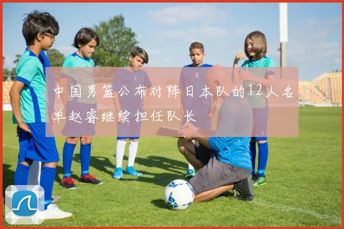 中国男篮公布对阵日本队的12人名单赵睿继续担任队长