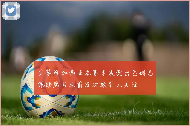 贡萨洛加西亚本赛季表现出色姆巴佩缺席与未首发次数引人关注