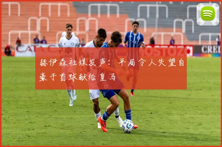赫伊森社媒发声：平局令人失望自豪于首球献给皇马