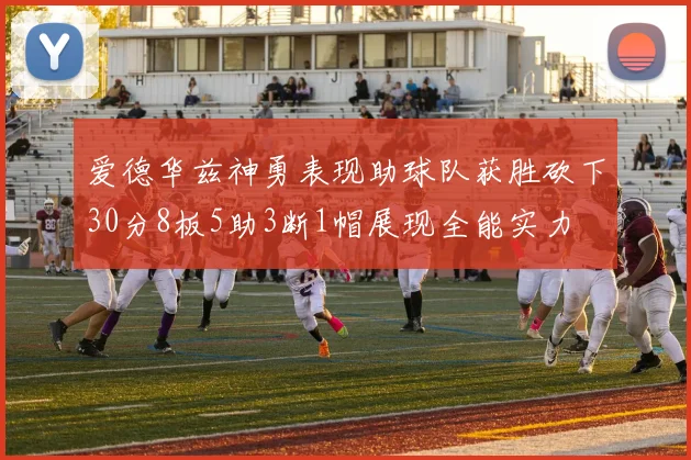 爱德华兹神勇表现助球队获胜砍下30分8板5助3断1帽展现全能实力