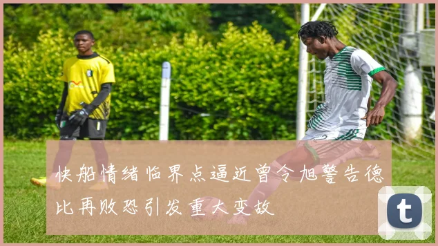 快船情绪临界点逼近曾令旭警告德比再败恐引发重大变故