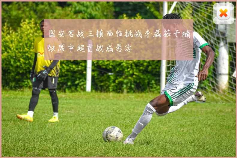 国安客战三镇面临挑战李磊茹子楠缺席中超首战成悬念