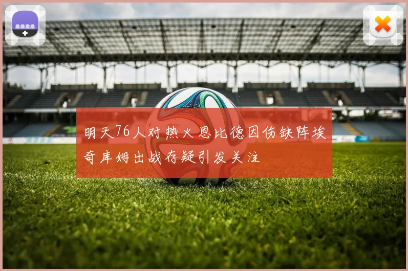 明天76人对热火恩比德因伤缺阵埃奇库姆出战存疑引发关注