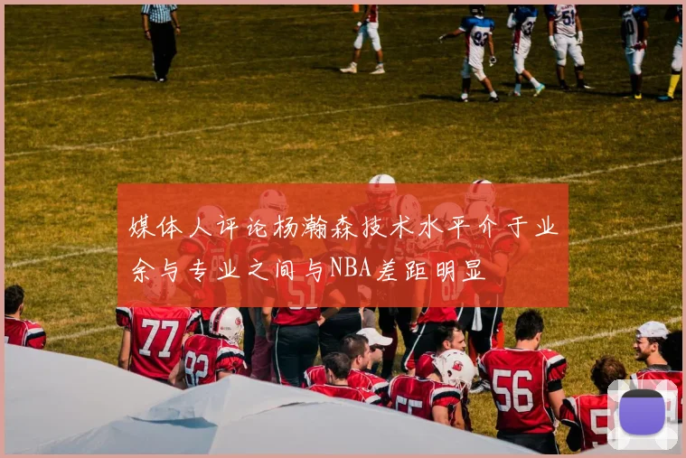 媒体人评论杨瀚森技术水平介于业余与专业之间与NBA差距明显