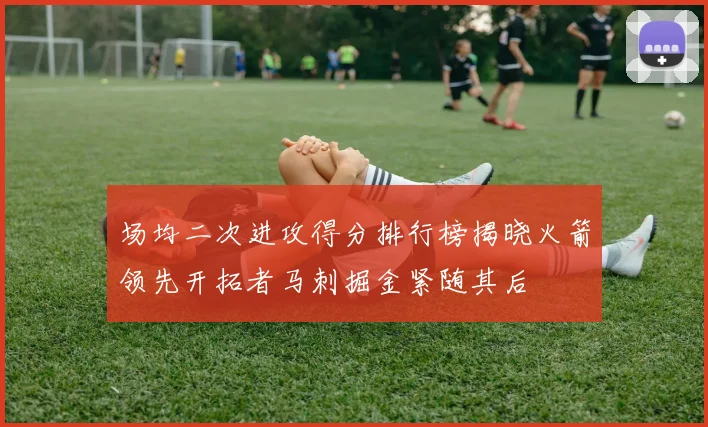 场均二次进攻得分排行榜揭晓火箭领先开拓者马刺掘金紧随其后