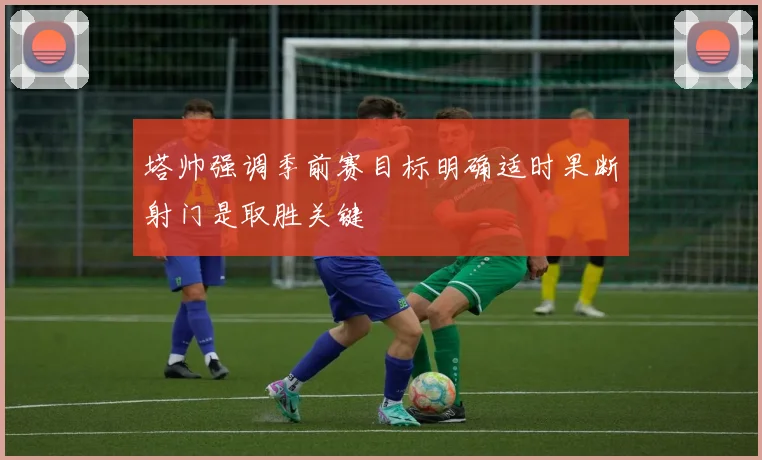塔帅强调季前赛目标明确适时果断射门是取胜关键