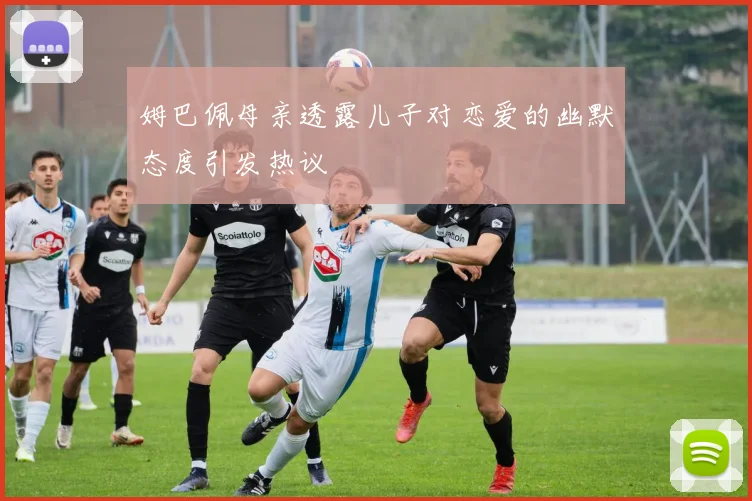 姆巴佩母亲透露儿子对恋爱的幽默态度引发热议