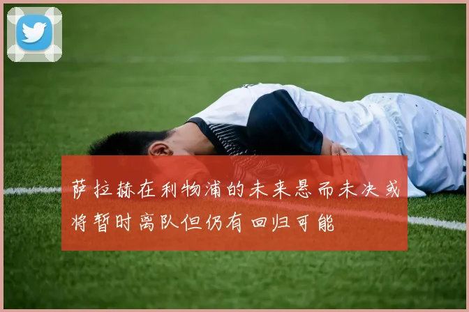 萨拉赫在利物浦的未来悬而未决或将暂时离队但仍有回归可能