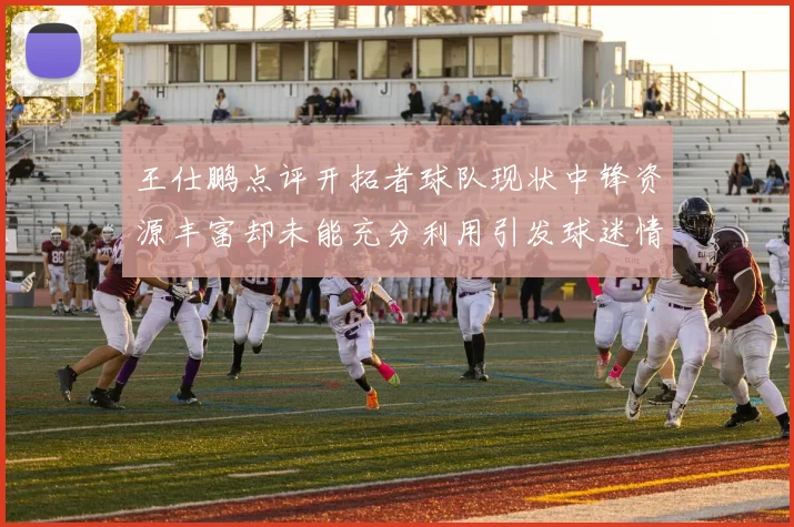王仕鹏点评开拓者球队现状中锋资源丰富却未能充分利用引发球迷情感交织