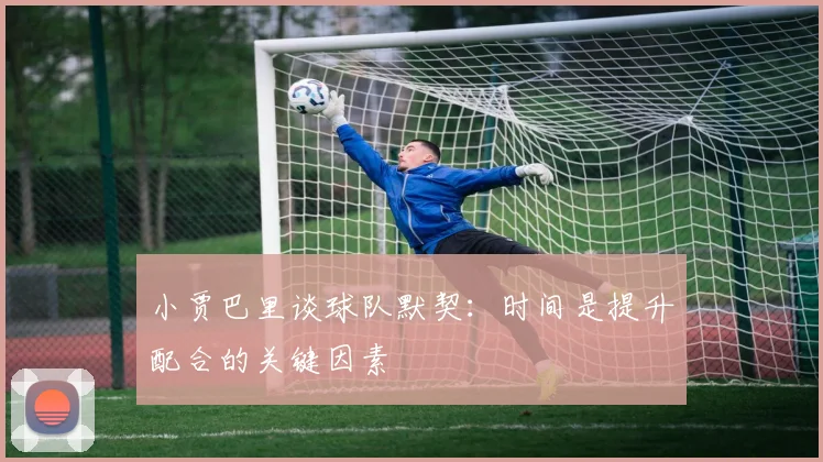 小贾巴里谈球队默契：时间是提升配合的关键因素