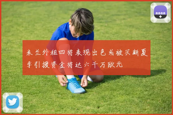 米兰外租四将表现出色或被买断夏季引援资金将达六千万欧元