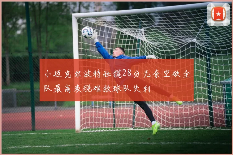 小迈克尔波特独揽28分无奈空砍全队最高表现难救球队失利