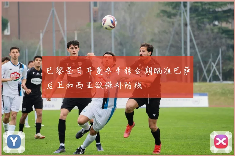 巴黎圣日耳曼冬季转会期瞄准巴萨后卫加西亚欲强补防线