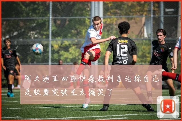 阿夫迪亚回应伊森裁判言论称自己是联盟突破王太搞笑了