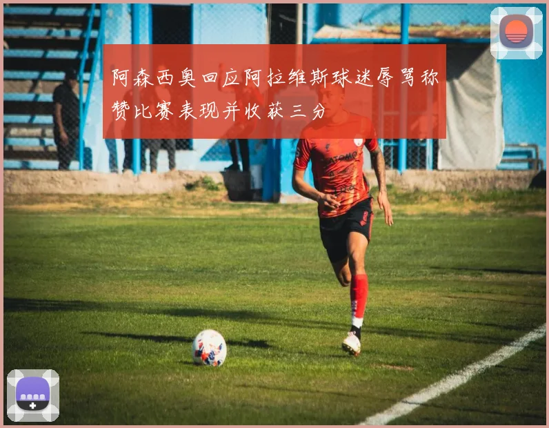 阿森西奥回应阿拉维斯球迷辱骂称赞比赛表现并收获三分