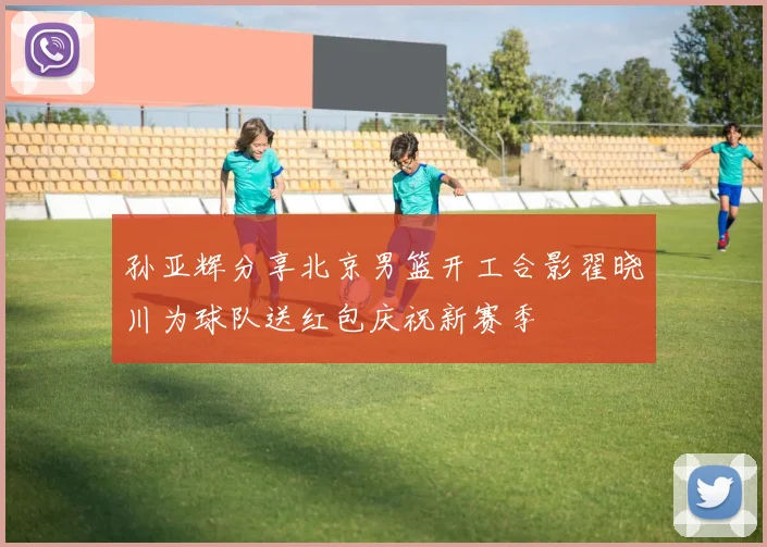 孙亚辉分享北京男篮开工合影翟晓川为球队送红包庆祝新赛季