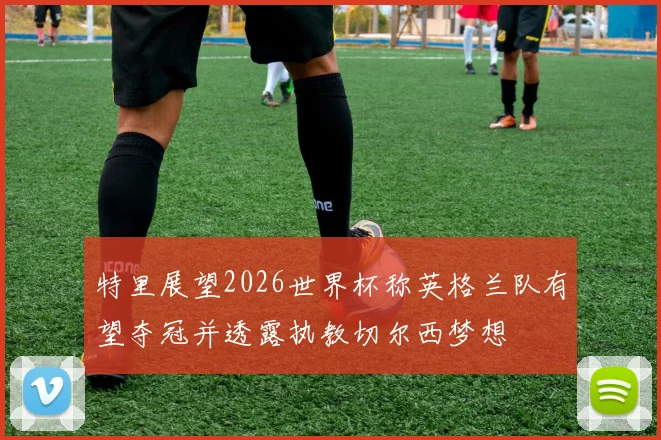 特里展望2026世界杯称英格兰队有望夺冠并透露执教切尔西梦想