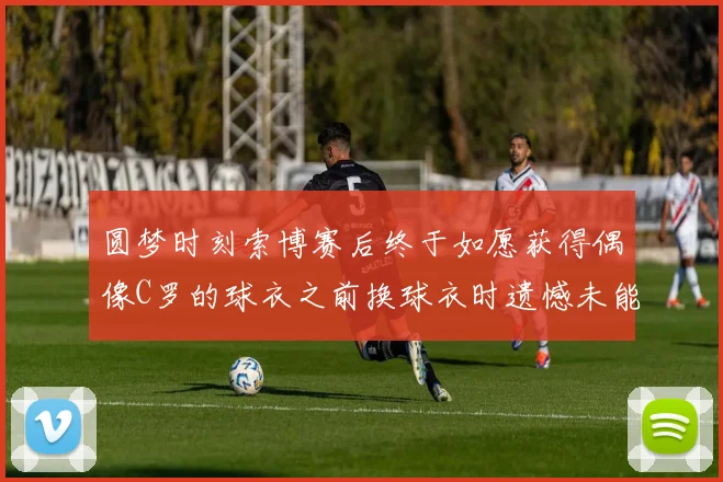 圆梦时刻索博赛后终于如愿获得偶像C罗的球衣之前换球衣时遗憾未能成功