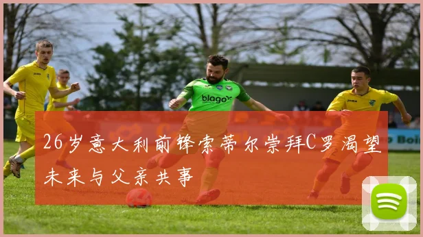 26岁意大利前锋索蒂尔崇拜C罗渴望未来与父亲共事
