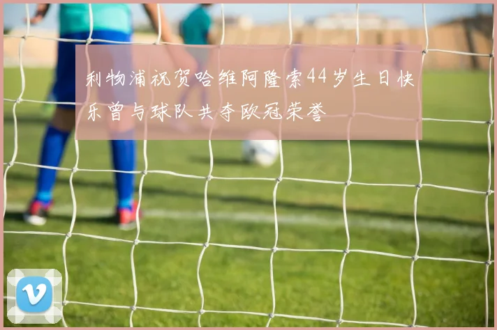 利物浦祝贺哈维阿隆索44岁生日快乐曾与球队共夺欧冠荣誉