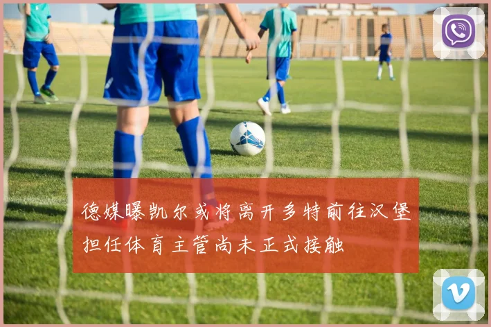 德媒曝凯尔或将离开多特前往汉堡担任体育主管尚未正式接触