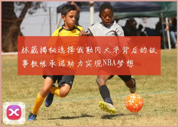 林葳揭秘选择俄勒冈大学背后的故事教练承诺助力实现NBA梦想
