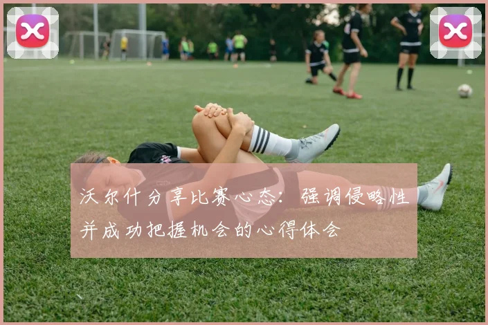 沃尔什分享比赛心态：强调侵略性并成功把握机会的心得体会
