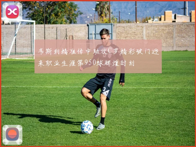 韦斯利精准传中助攻C罗精彩破门迎来职业生涯第950球辉煌时刻