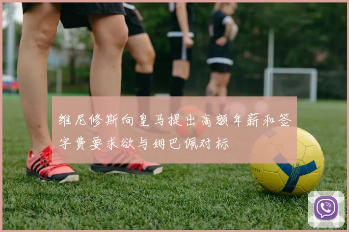 维尼修斯向皇马提出高额年薪和签字费要求欲与姆巴佩对标