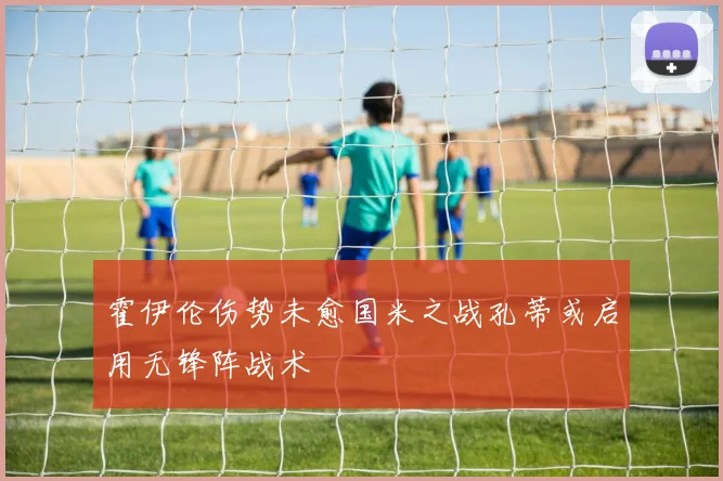 霍伊伦伤势未愈国米之战孔蒂或启用无锋阵战术