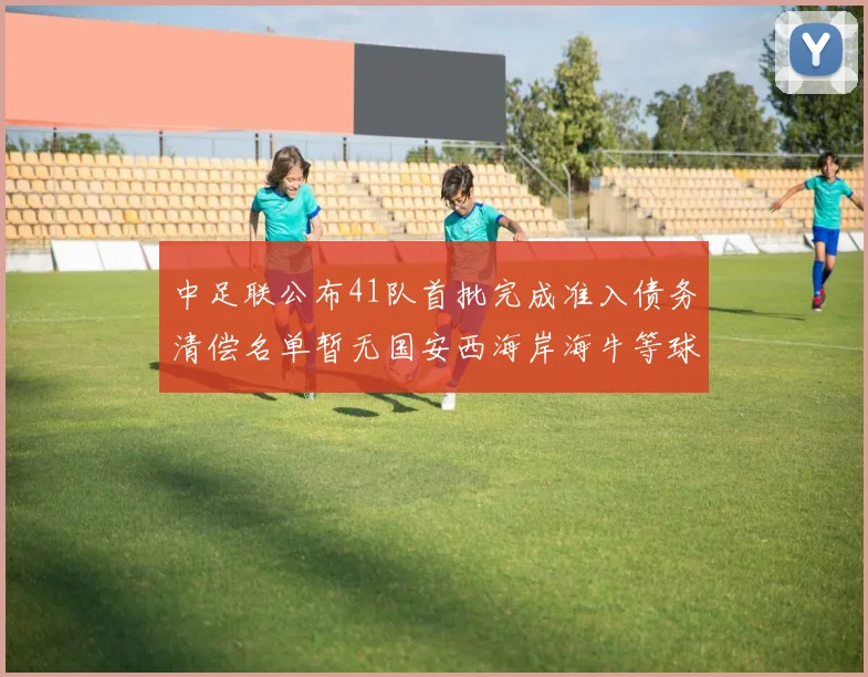 中足联公布41队首批完成准入债务清偿名单暂无国安西海岸海牛等球队参与