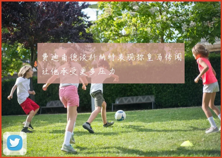 费迪南德谈科纳特表现称皇马传闻让他承受更多压力