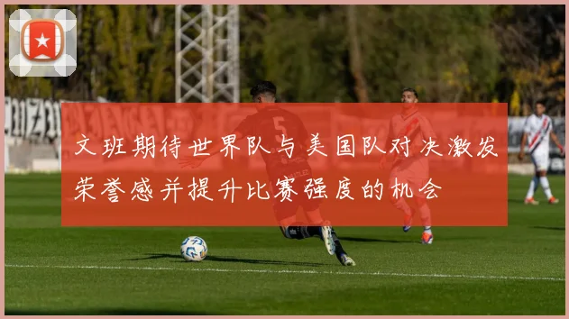文班期待世界队与美国队对决激发荣誉感并提升比赛强度的机会