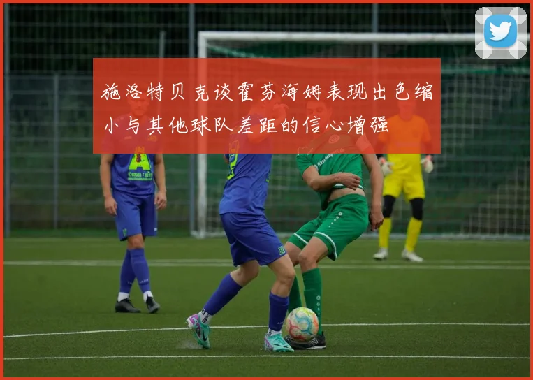 施洛特贝克谈霍芬海姆表现出色缩小与其他球队差距的信心增强